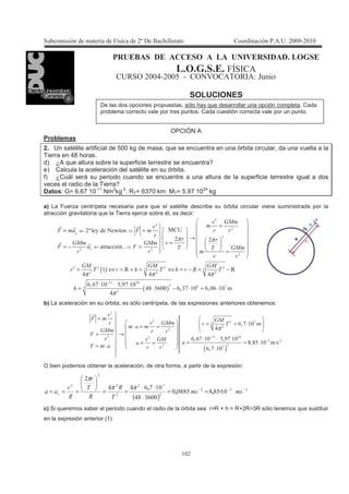 !
!
B$1L= C1 = 1 > = = $? 1B C=C >D 1
> D 1 Y ;
E & # $ &>6& @&E; : L
SOLUCIONES
OPCIÓN A
Problemas
2. Un satélite artificial de 500 kg de masa, que se encuentra en una órbita circular, da una vuelta a la
Tierra en 48 horas.
d) ¿A que altura sobre la superficie terrestre se encuentra?
e) Calcula la aceleración del satélite en su órbita.
f) ¿Cuál será su periodo cuando se encuentre a una altura de la superficie terrestre igual a dos
veces el radio de la Tierra?
Datos: G= 6.67 10-11
Nm2
kg-2
. RT= 6370 km MT= 5.97 1024
kg
a) La Fuerza centrípeta necesaria para que el satélite describa su órbita circular viene suministrada por la
atracción gravitatoria que la Tierra ejerce sobre él, es decir:
( )" " "
!! #
0_ , > ?
! E E
# # #
%3%5 ! $3 5 !
#
62
7 ( 7
62 62
7 7 62
62 62 62
4 4 >
4
π π
π π π
−
⇐
⇐
=
= =
→
=
= − =
=
= ⇔ = + = ⇔ = − = −
⋅ ⋅
= ( ) % 5" #7 "% %3"5 ! %3 % !
#π
⋅ − ⋅ = ⋅
b) La aceleración en su órbita, es sólo centrípeta, de las expresiones anteriores obtenemos:
( )
5"
!! #
5
%35 !
#
%3%5 ! $3 5 !
737$ ! T
%35 !
7 6262
(
62
7
62
((
7 (
π
−
−
=
= ≈ ⋅⋅ = =
= →
⋅ ⋅
= ≈ ⋅= =
= ⋅ ⋅
O bien podemos obtener la aceleración, de otra forma, a partir de la expresión:
( )
5
!7$777$
"%#7
!5%## −−−
==
⋅
⋅⋅
=====
>
>>
(( # ^''
'ππ
π
c) Si queremos saber el periodo cuando el radio de la órbita sea r=R + h = R+2R=3R sólo tenemos que sustituir
en la expresión anterior (1)
De las dos opciones propuestas, sólo hay que desarrollar una opción completa. Cada
problema correcto vale por tres puntos. Cada cuestión correcta vale por un punto.
 