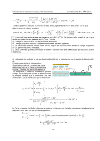 !
! "
( ) ( )
"" %
"
!! #
# " %3"5 !# "
% %$3% 53"
# %3%5 ! $3 5 !
>62
62
ππ
π −
⋅ ⋅⋅
= → = = ≈ ≈
⋅ ⋅
También podemos calcular el periodo, de otra forma, aplicando la 3ª Ley de Kepler, con lo que
obtendríamos el mismo resultado:
4
>
>
>
>>>
>4>>& & "5#7!$#7
%5
%"5""
"
"""""
''SSS =⋅≈⋅
⋅
==
′
=′
′
′
==+=′
2. Una superficie de wolframio tiene una frecuencia umbral 1,3.
1015
Hz. Se ilumina dicha superficie con luz y se
emiten electrones con una velocidad de 5.
105
m/s. Calcula:
a) La longitud de onda de la luz que ilumina el wolframio.
b) La longitud de onda asociada a los electrones emitidos por dicha superficie.
Si los electrones emitidos entran ahora en una región del espacio donde existe un campo magnético
de 2T, perpendicular su velocidad,
c) Dibuja las fuerzas que intervienen sobre el electrón y calcula el radio de la órbita circular que describen dichos
electrones.
a) La longitud de onda de la luz que ilumina el wolframio, la calculamos con la ayuda de la expresión
de
Einstein para el efecto fotoeléctrico...
Según el principio de conservación de la
energía se cumple la llamada ecuación de
PlancK - Einstein del efecto fotoeléctrico:
"La energía de la radiación incidente es igual al
trabajo necesario para extraer al electrón más
la energía cinética que le comunica una vez
arrancado. Lo que viene dado por la expresión:
( )
"# 7
5
"! $
"# !$
I
%3%" ! " !
3 # !
3!! ! $ !
%3%" ! !3" !
#
# #
-
# # 4 #
- - - 4 4 - - 4 4
4
4
υ υ λ
λ λ
υ
υ
λ
τ τ
τ
−
−
−
=
⋅
= − → = = → = + = + → =
+
=
⋅ ⋅ ⋅
= ≈ ⋅
⋅
+ ⋅ ⋅ ⋅
b) De la expresión de De Broglie para la dualidad onda partícula de la luz calcularemos la longitud de
onda asociada para los electrones despedidos...
( )
"#
"! $
I / -+ 9 +
%3%" !
!3# !
3!! ! $ !
- #
# 4 4
# 4#
#- 4
λ λ
λ
λ
λ
−
−
=
→ = = → =
=
⋅
= ≈ ⋅
⋅ ⋅ ⋅
 