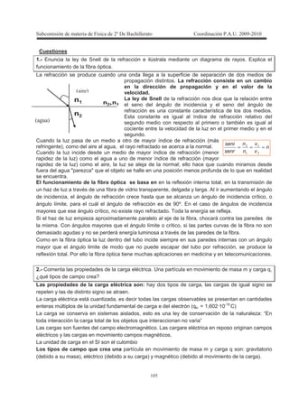 !
! $
Cuestiones
1.- Enuncia la ley de Snell de la refracción e ilústrala mediante un diagrama de rayos. Explica el
funcionamiento de la fibra óptica.
La refracción se produce cuando una onda llega a la superficie de separación de dos medios de
propagación distintos. La refracción consiste en un cambio
en la dirección de propagación y en el valor de la
velocidad.
La ley de Snell de la refracción nos dice que la relación entre
el seno del ángulo de incidencia y el seno del ángulo de
refracción es una constante característica de los dos medios.
Esta constante es igual al índice de refracción relativo del
segundo medio con respecto al primero o también es igual al
cociente entre la velocidad de la luz en el primer medio y en el
segundo.
Cuando la luz pasa de un medio a otro de mayor índice de refracción (más
refringente), como del aire al agua, el rayo refractado se acerca a la normal.
Cuando la luz incide desde un medio de mayor índice de refracción (menor
rapidez de la luz) como el agua a uno de menor índice de refracción (mayor
rapidez de la luz) como el aire, la luz se aleja de la normal; ello hace que cuando miramos desde
fuera del agua "parezca" que el objeto se halle en una posición menos profunda de lo que en realidad
se encuentra.
El funcionamiento de la fibra óptica se basa en en la reflexión interna total, en la transmisión de
un haz de luz a través de una fibra de vidrio transparente, delgada y larga. Al ir aumentando el ángulo
de incidencia, el ángulo de refracción crece hasta que se alcanza un ángulo de incidencia crítico, o
ángulo límite, para el cuál el ángulo de refracción es de 90º. En el caso de ángulos de incidencia
mayores que ese ángulo crítico, no existe rayo refractado. Toda la energía se refleja.
Si el haz de luz empieza aproximadamente paralelo al eje de la fibra, chocará contra las paredes de
la misma. Con ángulos mayores que el ángulo límite o crítico, si las partes curvas de la fibra no son
demasiado agudas y no se perderá energía luminosa a través de las paredes de la fibra.
Como en la fibra óptica la luz dentro del tubo incide siempre en sus paredes internas con un ángulo
mayor que el ángulo limite de modo que no puede escapar del tubo por refracción, se produce la
reflexión total. Por ello la fibra óptica tiene muchas aplicaciones en medicina y en telecomunicaciones.
2.- Comenta las propiedades de la carga eléctrica. Una partícula en movimiento de masa m y carga q,
¿qué tipos de campo crea?
Las propiedades de la carga eléctrica son: hay dos tipos de carga, las cargas de igual signo se
repelen y las de distinto signo se atraen.
La carga eléctrica está cuantizada, es decir todas las cargas observables se presentan en cantidades
enteras múltiplos de la unidad fundamental de carga e del electrón (qe- = 1,602·10-19
C)
La carga se conserva en sistemas aislados, esto es una ley de conservación de la naturaleza: “En
toda interacción la carga total de los objetos que interaccionan no varia”
Las cargas son fuentes del campo electromagnético. Las cargare eléctrica en reposo originan campos
eléctricos y las cargas en movimiento campos magnéticos.
La unidad de carga en el SI son el culombio
Los tipos de campo que crea una partícula en movimiento de masa m y carga q son: gravitatorio
(debido a su masa), eléctrico (debido a su carga) y magnético (debido al movimiento de la carga).
B C
B * C
n
v
v
n
n
senr
seni
=== !
!
 