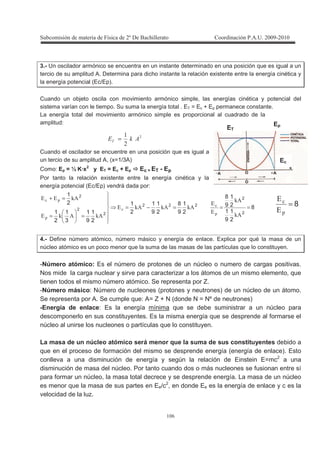 !
! %
3.- Un oscilador armónico se encuentra en un instante determinado en una posición que es igual a un
tercio de su amplitud A. Determina para dicho instante la relación existente entre la energía cinética y
la energía potencial (Ec/Ep).
Cuando un objeto oscila con movimiento armónico simple, las energías cinética y potencial del
sistema varían con le tiempo. Su suma la energía total . ET = Ec + Ep permanece constante.
La energía total del movimiento armónico simple es proporcional al cuadrado de la
amplitud:
!
- =
Cuando el oscilador se encuentre en una posición que es igual a
un tercio de su amplitud A, (x=1/3A)
Como: Ep = ½ K·x2
y ET = Ec + Ep Ec = ET - Ep
Por tanto la relación existente entre la energía cinética y la
energía potencial (Ec/Ep) vendrá dada por:
222
2
2
2
2
1
9
8
2
1
9
1
2
1
2
1
9
1
3
1
2
1
2
1
HHH2
HH2
H22
+
+
=−=
==
=+
8
2
1
9
1
2
1
9
8
2
2
==
H
H
2
2
+
8=
+2
2
4.- Define número atómico, número másico y energía de enlace. Explica por qué la masa de un
núcleo atómico es un poco menor que la suma de las masas de las partículas que lo constituyen.
-Número atómico: Es el número de protones de un núcleo o numero de cargas positivas.
Nos mide la carga nuclear y sirve para caracterizar a los átomos de un mismo elemento, que
tienen todos el mismo número atómico. Se representa por Z.
-Número másico: Número de nucleones (protones y neutrones) de un núcleo de un átomo.
Se representa por A. Se cumple que: A= Z + N (donde N = Nº de neutrones)
-Energía de enlace: Es la energía mínima que se debe suministrar a un núcleo para
descomponerlo en sus constituyentes. Es la misma energía que se desprende al formarse el
núcleo al unirse los nucleones o partículas que lo constituyen.
La masa de un núcleo atómico será menor que la suma de sus constituyentes debido a
que en el proceso de formación del mismo se desprende energía (energía de enlace). Esto
conlleva a una disminución de energía y según la relación de Einstein E=mc2
a una
disminución de masa del núcleo. Por tanto cuando dos o más nucleones se fusionan entre sí
para formar un núcleo, la masa total decrece y se desprende energía. La masa de un núcleo
es menor que la masa de sus partes en Ee/c2
, en donde Ee es la energía de enlace y c es la
velocidad de la luz.
Ec
Ep
ET
 