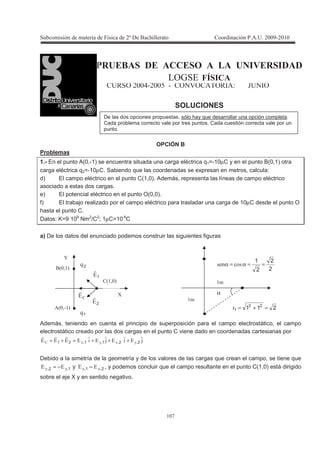 !
! 5
B$1L= C1 = 1 > = = $? 1B C=C
/&D 2 @ =
E & # $ &>6& @&E; : L >;&
SOLUCIONES
OPCIÓN B
Problemas
1.- En el punto A(0,-1) se encuentra situada una carga eléctrica q1=-10µC y en el punto B(0,1) otra
carga eléctrica q2=-10µC. Sabiendo que las coordenadas se expresan en metros, calcula:
d) El campo eléctrico en el punto C(1,0). Además, representa las líneas de campo eléctrico
asociado a estas dos cargas.
e) El potencial eléctrico en el punto O(0,0).
f) El trabajo realizado por el campo eléctrico para trasladar una carga de 10µC desde el punto O
hasta el punto C.
Datos: K=9 109
Nm2
/C2
; 1µC=10-6
C
a) De los datos del enunciado podemos construir las siguientes figuras
Además, teniendo en cuenta el principio de superposición para el campo electrostático, el campo
electrostático creado por las dos cargas en el punto C viene dado en coordenadas cartesianas por
'22'22222 3,3-3,3- 221121 +++=+=
Debido a la simetría de la geometría y de los valores de las cargas que crean el campo, se tiene que
12 3,3, 22 −= y 21 3-3- 22 = , y podemos concluir que el campo resultante en el punto C(1,0) está dirigido
sobre el eje X y en sentido negativo.
α
211 22
1 =+=
!
!
2
2
2
1
==α=α
B 3 !C
B 3!C
B!3 C
19
29
J
P
12
22
2
De las dos opciones propuestas, sólo hay que desarrollar una opción completa.
Cada problema correcto vale por tres puntos. Cada cuestión correcta vale por un
punto.
 