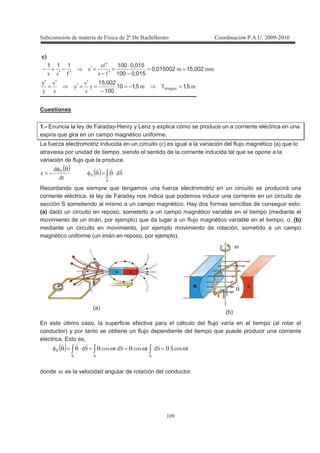 !
!
c)
33
3
3
(
(
(
002150150020
0150100
0150100111
==
−
⋅
=
′−
′
=′
′
=
′
+−
3@3
3
,,
,
,
* 515110
100
00215
=−≈
−
=
′
=′
′
=
′
Cuestiones
1.- Enuncia la ley de Faraday-Henry y Lenz y explica cómo se produce un a corriente eléctrica en una
espira que gira en un campo magnético uniforme.
La fuerza electromotriz inducida en un circuito (ε) es igual a la variación del flujo magnético (φ) que lo
atraviesa por unidad de tiempo, siendo el sentido de la corriente inducida tal que se opone a la
variación de flujo que la produce.
( ) ( ) ⋅=φ
φ
−=ε
Recordando que siempre que tengamos una fuerza electromotriz en un circuito se producirá una
corriente eléctrica, la ley de Faraday nos indica que podemos inducir una corriente en un circuito de
sección S sometiendo al mismo a un campo magnético. Hay dos formas sencillas de conseguir esto:
(a) dado un circuito en reposo, someterlo a un campo magnético variable en el tiempo (mediante el
movimiento de un imán, por ejemplo) que da lugar a un flujo magnético variable en el tiempo, o, (b)
mediante un circuito en movimiento, por ejemplo movimiento de rotación, sometido a un campo
magnético uniforme (un imán en reposo, por ejemplo).
En este último caso, la superficie efectiva para el cálculo del flujo varía en el tiempo (al rotar el
conductor) y por tanto se obtiene un flujo dependiente del tiempo que puede producir una corriente
eléctrica. Esto es,
( ) ω=ω=ω=⋅=φ
donde ω es la velocidad angular de rotación del conductor.
(a)
(b)
ω
 