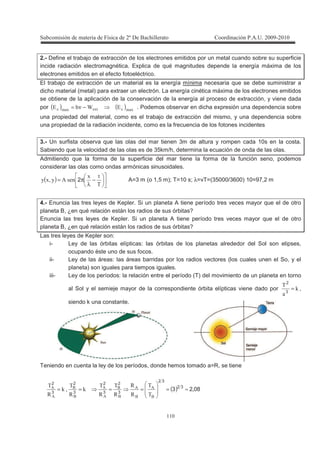 !
!!
2.- Define el trabajo de extracción de los electrones emitidos por un metal cuando sobre su superficie
incide radiación electromagnética. Explica de qué magnitudes depende la energía máxima de los
electrones emitidos en el efecto fotoeléctrico.
El trabajo de extracción de un material es la energía mínima necesaria que se debe suministrar a
dicho material (metal) para extraer un electrón. La energía cinética máxima de los electrones emitidos
se obtiene de la aplicación de la conservación de la energía al proceso de extracción, y viene dada
por ( ) ( ) --- 2`2 −ν= . Podemos observar en dicha expresión una dependencia sobre
una propiedad del material, como es el trabajo de extracción del mismo, y una dependencia sobre
una propiedad de la radiación incidente, como es la frecuencia de los fotones incidentes
3.- Un surfista observa que las olas del mar tienen 3m de altura y rompen cada 10s en la costa.
Sabiendo que la velocidad de las olas es de 35km/h, determina la ecuación de onda de las olas.
Admitiendo que la forma de la superficie del mar tiene la forma de la función seno, podemos
considerar las olas como ondas armónicas sinusoidales.
( ) −
λ
π=
@
-
,3-, 2 A=3 m (o 1,5 m); T=10 s; λ=vT=(35000/3600) 10=97,2 m
4.- Enuncia las tres leyes de Kepler. Si un planeta A tiene período tres veces mayor que el de otro
planeta B, ¿en qué relación están los radios de sus órbitas?
Enuncia las tres leyes de Kepler. Si un planeta A tiene período tres veces mayor que el de otro
planeta B, ¿en qué relación están los radios de sus órbitas?
Las tres leyes de Kepler son:
i- Ley de las órbitas elípticas: las órbitas de los planetas alrededor del Sol son elipses,
ocupando éste uno de sus focos.
ii- Ley de las áreas: las áreas barridas por los radios vectores (los cuales unen el So, y el
planeta) son iguales para tiempos iguales.
iii- Ley de los períodos: la relación entre el período (T) del movimiento de un planeta en torno
al Sol y el semieje mayor de la correspondiente órbita elípticas viene dado por H
@
=3
2
,
siendo k una constante.
Teniendo en cuenta la ley de los períodos, donde hemos tomado a=R, se tiene
( ) 0823 32
32
3
2
3
2
3
2
3
2
3
@
@
E
E
E
@
E
@
H
E
@
3H
E
@
≈=====
 