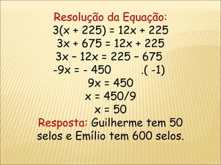 Resolução da Equação: 3(x + 225) = 12x + 225 3x + 675 = 12x + 225 3x – 12x = 225 – 675  9x = - 450  .( -1)  9x = 450 x = 450/9 x = 50 Resposta:  Guilherme tem 50 selos e Emílio tem 600 selos. 