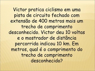 Victor pratica ciclismo em uma pista de circuito fechado com extensão de 400 metros mais um trecho de comprimento desconhecido. Victor deu 10 voltas e o mostrador de distância percorrida indicou 10 km. Em metros, qual é o comprimento do trecho de comprimento desconhecido? 