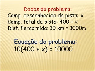 Dados do problema: Comp. desconhecido da pista: x Comp. total da pista: 400 + x Dist. Percorrida: 10 km = 1000m Equação do problema: 10(400 + x) = 10000 