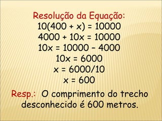 Resolução da Equação:  10(400 + x) = 10000 4000 + 10x = 10000 10x = 10000 – 4000 10x = 6000 x = 6000/10 x = 600 Resp.:  O comprimento do trecho desconhecido é 600 metros. 