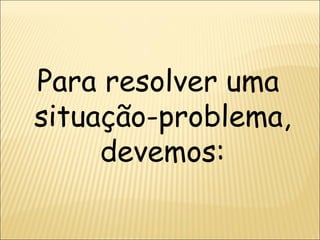 Para resolver uma  situação-problema, devemos: 