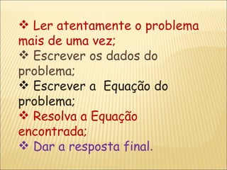 Ler atentamente o problema mais de uma vez; Escrever os dados do problema; Escrever a  Equação do problema; Resolva a Equação encontrada; Dar a resposta final . 
