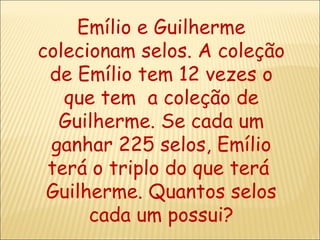 Emílio e Guilherme colecionam selos. A coleção de Emílio tem 12 vezes o que tem  a coleção de Guilherme. Se cada um ganhar 225 selos, Emílio terá o triplo do que terá  Guilherme. Quantos selos cada um possui? 