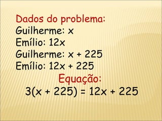 Dados do problema: Guilherme: x Emílio: 12x Guilherme: x + 225 Emílio: 12x + 225 Equação:  3(x + 225) = 12x + 225 