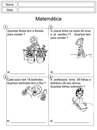 Quantas flores tem a florista
para vender ?
R:______________________
A Joana tinha na cesta 40 ovos
e já vendeu 17. Quantos tem
para vender ?
R:_______________________
Nome
Data
Matemática
A professora tinha 38 folhas e
distribuiu 26 aos alunos.
Quantas folhas sobraram ?
R: ______________________
Cada saco tem 18 berlindes.
Quantos berlindes tem o Rui ?
R: ______________________
1 2
3 4
 