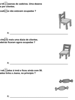 a três dezenas de cadeiras. Uma dezena
da por clientes.
2
cadeiras não estavam ocupadas ?
2.1
R: _______________________________________________
chegou mais uma dúzia de clientes.
adeiras ficaram agora ocupadas ?
2.2
R: _______________________________________________
0 rebuçados à irmã e ficou ainda com 50.
ados tinha a Joana, no princípio ?
3
R: _______________________________________________
 