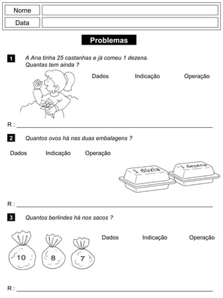 Problemas
1 A Ana tinha 25 castanhas e já comeu 1 dezena.
Quantas tem ainda ?
R : _____________________________________________________________
Dados Indicação Operação
2 Quantos ovos há nas duas embalagens ?
R : _____________________________________________________________
Dados Indicação
Nome
Data
Operação
3 Quantos berlindes há nos sacos ?
R : _____________________________________________________________
Dados Indicação Operação
 