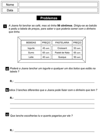 Problemas
1 A Joana foi lanchar ao café, mas só tinha 98 cêntimos. Dirigiu-se ao balcão
e pediu a tabela de preços, para saber o que poderia comer com o dinheiro
que tinha.
Nome
Data
BEBIDAS PASTELARIA
PREÇO PREÇO
Iogurte
Sumo
Leite
45 cent.
65 cent.
40 cent.
Croissant
Pastel de Nata
Queque
53 cent.
65 cent.
50 cent.
a) Poderá a Joana lanchar um iogurte e qualquer um dos bolos que estão na
tabela ?
b)Indica 3 lanches diferentes que a Joana pode fazer com o dinheiro que tem ?
R.:
R.:
c) Que lanche escolherias tu e quanto pagarias por ele ?
R.:
 
