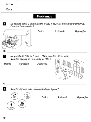 Problemas
1 Na florista havia 2 centenas de rosas, 4 dezenas de cravos e 50 jarros.
Quantas flores havia ?
R : _____________________________________________________________
Dados Indicação Operação
2 Na escola da Rita há 3 salas. Cada sala tem 21 alunos.
Quantos alunos há na escola da Rita ?
R : _____________________________________________________________
Dados Indicação
Nome
Data
Operação
3 Quanto dinheiro está representado na figura ?
R : _____________________________________________________________
Dados Indicação Operação
EURO
1 EURO
CENT
50
20
EURO
CENT
10
CENT
EURO
 