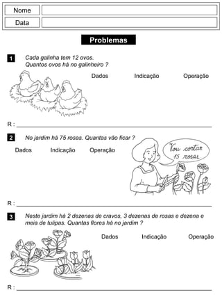 Problemas
1 Cada galinha tem 12 ovos.
Quantos ovos há no galinheiro ?
R : _____________________________________________________________
Dados Indicação Operação
2
R : _____________________________________________________________
Dados Indicação
Nome
Data
Operação
3
R : _____________________________________________________________
Dados Indicação Operação
No jardim há 75 rosas. Quantas vão ficar ?
Neste jardim há 2 dezenas de cravos, 3 dezenas de rosas e dezena e
meia de tulipas. Quantas flores há no jardim ?
 