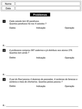 Problemas
1 Cada caixote tem 82 parafusos.
Quantos parafusos há nos 4 caixotes ?
R : _____________________________________________________________
Dados Indicação Operação
2
R : _____________________________________________________________
Dados Indicação
Nome
Data
Operação
3
R : _____________________________________________________________
A professora comprou 587 cadernos e já distribuiu aos alunos 276.
Quantos tem ainda ?
O pai do Raul pescou 4 dezenas de pescadas, 4 centenas de fanecas e
centena e meia de chicharros. Quantos peixes pescou ?
Dados Indicação Operação
 