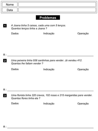 Problemas
1 A Joana tinha 5 caixas, cada uma com 5 lenços.
Quantos lenços tinha a Joana ?
R : _____________________________________________________________
Dados Indicação Operação
2
R : _____________________________________________________________
Dados Indicação
Nome
Data
Operação
3
R : _____________________________________________________________
Uma peixeira tinha 936 sardinhas para vender. Já vendeu 412.
Quantas lhe faltam vender ?
Uma florista tinha 320 cravos, 102 rosas e 215 margaridas para vender.
Quantas flores tinha ela ?
Dados Indicação Operação
 