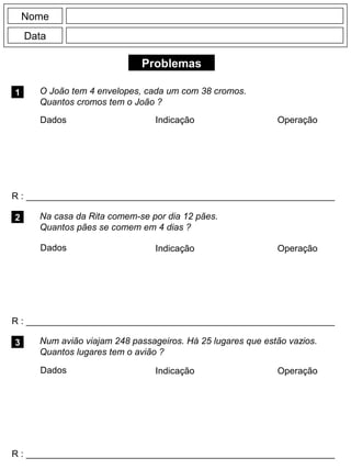 Problemas
1 O João tem 4 envelopes, cada um com 38 cromos.
Quantos cromos tem o João ?
R : _____________________________________________________________
Dados Indicação Operação
2
R : _____________________________________________________________
Dados Indicação
Nome
Data
Operação
3
R : _____________________________________________________________
Na casa da Rita comem-se por dia 12 pães.
Quantos pães se comem em 4 dias ?
Num avião viajam 248 passageiros. Há 25 lugares que estão vazios.
Quantos lugares tem o avião ?
Dados Indicação Operação
 