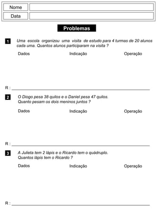 Problemas
1 Uma escola organizou uma visita de estudo para 4 turmas de 20 alunos
cada uma. Quantos alunos participaram na visita ?
R : _____________________________________________________________
Dados Indicação Operação
2
R : _____________________________________________________________
Dados Indicação
Nome
Data
Operação
3
R : _____________________________________________________________
O Diogo pesa 38 quilos e o Daniel pesa 47 quilos.
Quanto pesam os dois meninos juntos ?
A Julieta tem 2 lápis e o Ricardo tem o quádruplo.
Quantos lápis tem o Ricardo ?
Dados Indicação Operação
 