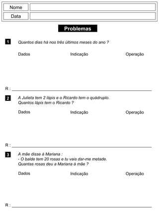 Problemas
1 Quantos dias há nos três últimos meses do ano ?
R : _____________________________________________________________
Dados Indicação Operação
2
R : _____________________________________________________________
Dados Indicação
Nome
Data
Operação
3
R : _____________________________________________________________
A Julieta tem 2 lápis e o Ricardo tem o quádruplo.
Quantos lápis tem o Ricardo ?
A mãe disse à Mariana :
- O balde tem 20 rosas e tu vais dar-me metade.
Quantas rosas deu a Mariana à mãe ?
Dados Indicação Operação
 