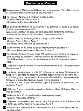 Problemas no Quadro
1Numa semana, o Raul comeu 26 bananas, a Inês comeu 17 e o Tiago comeu
38. Quantas bananas comeram as três crianças ?
2 O Raul tem 12 anos e a irmã tem menos 5 anos.
Qual é a idade da irmã do Raul ?
Qual dos irmãos é o mais velho ?
3 Na quinta do tio Manuel há 82 pintainhos, 63 galinhas, 37 patos e 29 perus.
Quantas aves há na capoeira ?
Quantas aves faltam na capoeira para podermos contar três centenas ?
A mãe da Inês ofereceu 34 pintainhos. Com quantos ficou ?
4 A Rita colheu 16 flores do jardim e o Tiago colheu o dobro.
Quantas flores colheu o Tiago ?
E quantas flores colheram os dois irmãos ?
5 Num canteiro há 19 flores. Quantas faltam para um quarteirão ?
Secaram 8 flores do canteiro. Quantas ficaram ?
6 No rebanho do José Ernesto havia 280 ovelhas, meia centena de cabras e
doze dezenas de cordeiros. Quantos animais havia no rebanho ?
Das 280 ovelhas, o pastor vendeu três quarteirões. Com quantas ovelhas
ficou ?
7 O José Ernesto tem 38 anos. O filho tem menos trinta anos. Que idade tem o
filho do pastor ?
8 A traineira descarregou na lota 52 cabazes de sardinha, 38 cabazes de
carapau e 3 cabazes de pescada. Quantos cabazes de peixe descarregou ?
A peixeira juntou na canastra 4 dezenas de sardinhas, meia centena de
fanecas e 7 pescadas. Quantos peixes tem na canastra ?
À saída da lota, a peixeira vendeu logo 1 quarteirão de sardinhas. Com
sardinhas ficou ?
9 A Inês tem 8 anos e a mãe tem o quádruplo dessa idade. Calcula a idade da
mãe da menina.
10 A Beatriz tinha 13 rebuçados e depois comprou o dobro.
Quantos rebuçados comprou ?
11
O Tiago tem no mealheiro três moedas de 2 €, uma nota de 10 € e duas notas
de 50 €. Que dinheiro tem o Tiago no mealheiro ?
12 A escola tem 38 janelas. Cada janela tem 4 vidros. Quantos vidros têm as
janelas todas ?
 