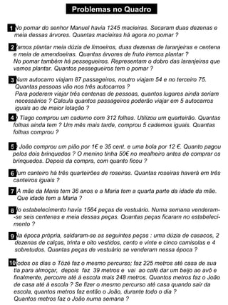 Problemas no Quadro
1 No pomar do senhor Manuel havia 1245 macieiras. Secaram duas dezenas e
meia dessas árvores. Quantas macieiras há agora no pomar ?
2Vamos plantar meia dúzia de limoeiros, duas dezenas de laranjeiras e centena
e meia de amendoeiras. Quantas árvores de fruto iremos plantar ?
No pomar também há pessegueiros. Representam o dobro das laranjeiras que
vamos plantar. Quantos pessegueiros tem o pomar ?
3Num autocarro viajam 87 passageiros, noutro viajam 54 e no terceiro 75.
Quantas pessoas vão nos três autocarros ?
Para poderem viajar três centenas de pessoas, quantos lugares ainda seriam
necessários ? Calcula quantos passageiros poderão viajar em 5 autocarros
iguais ao de maior lotação ?
4O Tiago comprou um caderno com 312 folhas. Utilizou um quarteirão. Quantas
folhas ainda tem ? Um mês mais tarde, comprou 5 cadernos iguais. Quantas
folhas comprou ?
5
O João comprou um pião por 1€ e 35 cent. e uma bola por 12 €. Quanto pagou
pelos dois brinquedos ? O menino tinha 50€ no mealheiro antes de comprar os
brinquedos. Depois da compra, com quanto ficou ?
6Num canteiro há três quarteirões de roseiras. Quantas roseiras haverá em três
canteiros iguais ?
7 A mãe da Maria tem 36 anos e a Maria tem a quarta parte da idade da mãe.
Que idade tem a Maria ?
8No estabelecimento havia 1564 peças de vestuário. Numa semana venderam-
-se seis centenas e meia dessas peças. Quantas peças ficaram no estabeleci-
mento ?
9Na época própria, saldaram-se as seguintes peças : uma dúzia de casacos, 2
dezenas de calças, trinta e oito vestidos, cento e vinte e cinco camisolas e 4
sobretudos. Quantas peças de vestuário se venderam nessa época ?
10
Todos os dias o Tózé faz o mesmo percurso; faz 225 metros até casa de sua
tia para almoçar, depois faz 39 metros e vai ao café dar um beijo ao avô e
finalmente, percorre até à escola mais 248 metros. Quantos metros faz o João
de casa até à escola ? Se fizer o mesmo percurso até casa quando sair da
escola, quantos metros faz então o João, durante todo o dia ?
Quantos metros faz o João numa semana ?
 