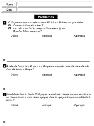 Problemas
1
R : _____________________________________________________________
Dados Indicação Operação
2
R : _____________________________________________________________
Dados Indicação
Nome
Data
Operação
3
R : _____________________________________________________________
Dados Indicação Operação
O Hugo comprou um caderno com 312 folhas. Utilizou um quarteirão.
P1 : Quantas folhas ainda tem ?
P2 : Um mês mais tarde, comprou 5 cadernos iguais.
Quantas folhas comprou ?
A mãe da Graça tem 42 anos e a Graça tem a quarta parte da idade da mãe.
Que idade tem a Graça ?
No estabelecimento havia 1835 peças de vestuário. Numa semana venderam-
-se oito centenas e meia dessas peças. Quantas peças ficaram no estabeleci-
mento ?
 