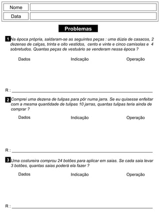 Problemas
1
R : _____________________________________________________________
Dados Indicação Operação
2
R : _____________________________________________________________
Dados Indicação
Nome
Data
Operação
3
R : _____________________________________________________________
Dados Indicação Operação
Na época própria, saldaram-se as seguintes peças : uma dúzia de casacos, 2
dezenas de calças, trinta e oito vestidos, cento e vinte e cinco camisolas e 4
sobretudos. Quantas peças de vestuário se venderam nessa época ?
Comprei uma dezena de tulipas para pôr numa jarra. Se eu quisesse enfeitar
com a mesma quantidade de tulipas 10 jarras, quantas tulipas teria ainda de
comprar ?
Uma costureira comprou 24 botões para aplicar em saias. Se cada saia levar
3 botões, quantas saias poderá ela fazer ?
 