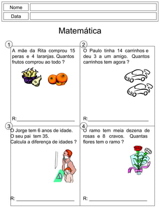 A mãe da Rita comprou 15
peras e 4 laranjas. Quantos
frutos comprou ao todo ?
R:______________________
O Paulo tinha 14 carrinhos e
deu 3 a um amigo. Quantos
carrinhos tem agora ?
R:_______________________
Nome
Data
Matemática
O ramo tem meia dezena de
rosas e 8 cravos. Quantas
flores tem o ramo ?
R: ______________________
O Jorge tem 6 anos de idade.
O seu pai tem 35.
Calcula a diferença de idades ?
R: ______________________
1 2
3 4
 