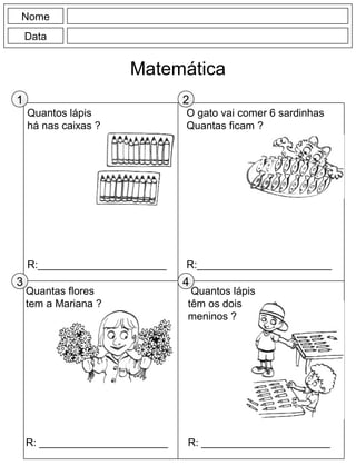 Quantos lápis
há nas caixas ?
R:______________________
O gato vai comer 6 sardinhas
Quantas ficam ?
R:_______________________
Nome
Data
Matemática
Quantos lápis
têm os dois
meninos ?
R: ______________________
Quantas flores
tem a Mariana ?
R: ______________________
1 2
3 4
 