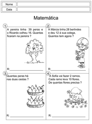 A pereira tinha 39 peras e
o Ricardo colheu 16. Quantas
ficaram na pereira ?
R:______________________
A Márcia tinha 28 berlindes
e deu 12 à sua colega.
Quantos tem agora ?
R:_______________________
Nome
Data
Matemática
A Sofia vai fazer 2 ramos.
Cada ramo leva 10 flores.
De quantas flores precisa ?
R: ______________________
Quantas peras há
nas duas cestas ?
R: ______________________
1 2
3 4
 
