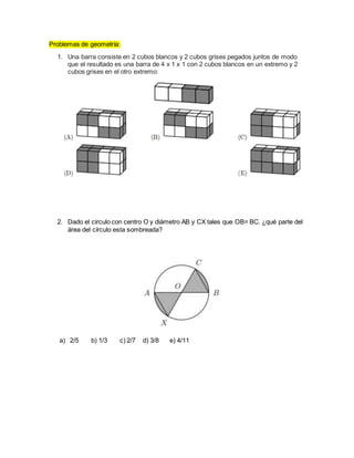 Problemas de geometría:
1. Una barra consiste en 2 cubos blancos y 2 cubos grises pegados juntos de modo
que el resultado es una barra de 4 x 1 x 1 con 2 cubos blancos en un extremo y 2
cubos grises en el otro extremo:
2. Dado el circulo con centro O y diámetro AB y CX tales que OB= BC. ¿qué parte del
área del círculo esta sombreada?
a) 2/5 b) 1/3 c) 2/7 d) 3/8 e) 4/11
 