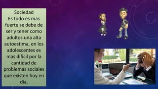Sociedad
Es todo es mas
fuerte se debe de
ser y tener como
adultos una alta
autoestima, en los
adolescentes es
mas difícil por la
cantidad de
problemas sociales
que existen hoy en
dia.
 