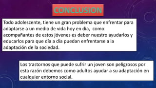 Todo adolescente, tiene un gran problema que enfrentar para
adaptarse a un medio de vida hoy en dia, como
acompañantes de estos jóvenes es deber nuestro ayudarlos y
educarlos para que día a día puedan enfrentarse a la
adaptación de la sociedad.
Los trastornos que puede sufrir un joven son peligrosos por
esta razón debemos como adultos ayudar a su adaptación en
cualquier entorno social.
 