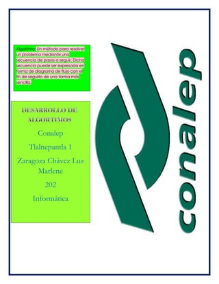 Algoritmo: Un método para resolver
un problema mediante una
secuencia de pasos a seguir. Dicha
secuencia puede ser expresada en
forma de diagrama de flujo con el
fin de seguirlo de una forma más
sencilla.
Conalep
Tlalnepantla 1
Zaragoza Chávez Luz
Marlene
202
Informática