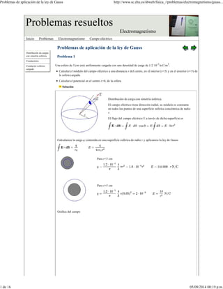 Problemas de aplicación de la ley de Gauss http://www.sc.ehu.es/sbweb/fisica_//problemas/electromagnetismo/gauss... 
Inicio Problemas Electromagnetismo Campo eléctrico 
Distribución de cargas 
con simetría esférica 
Conductores 
Conductor esférico 
cargado 
Problemas de aplicación de la ley de Gauss 
Problema 1 
Una esfera de 5 cm está uniformente cargada con una densidad de carga de 1.2·10-5/π C/m3. 
Calcular el módulo del campo eléctrico a una distancia r del centro, en el interior (r<5) y en el exterior (r>5) de 
la esfera cargada. 
Calcular el potencial en el centro r=0, de la esfera. 
Solución 
Distribución de carga con simetría esférica. 
El campo eléctrico tiene dirección radial, su módulo es constante 
en todos los puntos de una superficie esférica concéntrica de radio 
r. 
El flujo del campo eléctrico E a través de dicha superficie es 
Calculamos la carga q contenida en una superficie esférica de radio r y aplicamos la ley de Gauss 
Para r<5 cm 
Para r>5 cm 
Gráfica del campo 
1 de 16 05/09/2014 08:19 p.m. 
 