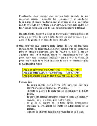 Finalmente,	 cabe	 indicar	 que,	 por	 un	 lado,	 además	 de	 las	
materias	 primas	 (incluidas	 las	 pinturas)	 y	 el	 producto	
terminado,	el	único	producto	que	se	almacena	es	el	conjunto	
pulido	antes	de	ser	pintado	y,	por	otro,	se	genera	una	orden	de	
fabricación	para	cada	una	de	las	operaciones	antes	indicadas.	
	
De	este	modo,	elabore	la	lista	de	materiales	y	operaciones	del	
proceso	 descrito	 de	 cara	 a	 introducirla	 en	 una	 aplicación	 de	
gestión	de	producción	asistida	por	ordenador.	
	
8. Una	 empresa	 que	 compra	 fibra	 óptica	 de	 alta	 calidad	 para	
instalaciones	 de	 telecomunicaciones	 estima	 que	 su	 demanda	
para	 el	 próximo	 ejercicio	 será	 de	 75.000	 m.	 Con	 el	 fin	 de	
adquirir	 esta	 fibra	 óptica,	 entra	 en	 negociaciones	 con	 un	
proveedor	 para	 establecer	 precios	 y	 condiciones	 de	 venta.	 El	
proveedor	envía	por	e-mail	una	lista	de	precios	escalada	según	
la	cuantía	del	pedido:	
	
Pedidos	inferiores	a	6.000	metros	 4.120		$/m	
Pedidos	entre	6.000	y	7.499	metros	 3.830		$/m	
Pedidos	iguales	o	superiores	a	7.500	m	 3.710		$/m	
	
Se	sabe	que:	
·	 La	 renta	 media	 que	 obtiene	 esta	 empresa	 por	 sus	
inversiones	de	capital	es	del	5%	anual.	
·		El	costo	de	gestión	de	cada	pedido	se	estima	en	110.000	
pesos.	
·		El	costo	de	almacenamiento	(excepto	costo	de	capital	y	
seguros)	es	de	16	pesos	por	metro	y	año.	
·	 La	 póliza	 de	 seguro	 por	 la	 fibra	 óptica	 almacenada	
asciende	 al	 3%	 anual	 del	 costo	 de	 adquisición	 de	 la	
misma.	
·		El	plazo	de	entrega	medio	del	proveedor	es	de	5	días.	
 