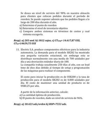 Se	 desea	 un	 nivel	 de	 servicio	 del	 90%	 en	 nuestro	 almacén	
para	 clientes	 que	 colocan	 pedidos	 durante	 el	 período	 de	
reorden.	Se	puede	suponer	además	que	los	pedidos	llegan	a	lo	
largo	de	200	días	durante	el	año.	
a)	Determine	el	punto	de	reorden	
b)	Determine	el	nivel	de	inventario	objetivo	
c)	 Compare	 ambos	 sistemas	 en	 términos	 de	 costos	 y	 cual	
sistema	escogería.	
	
Resp).	a)	203	und.	b)	1012	cajas,	c)	CTEOQ=	14.617,87	US$,	
CTNI=14659,75	US$	
	
11. Electric	S.A.	produce	componentes	eléctricos	para	la	industria	
automotriz.	La	demanda	para	el	modelo	XK202	ha	mostrado	
una	 pequeña	 variación	 estacional,	 sin	 embargo	 esta	 se	
distribuye	normalmente	con	una	media	de	700	unidades	por	
día	y	una	desviación	estándar	diaria	de	100.	
La	compañía	trabaja	usualmente	250	días	al	año,	con	un	lead	
time	de	diez	días	debido	al	tiempo	de	setup	y	programación	
de	las	máquinas	para	realizar	el	componente.	
	
El	costo	para	iniciar	la	producción	es	de	US$200	y	la	tasa	de	
producción	para	el	modelo	XK202	es	de	4.000	unidades	por	
día.	 El	 costo	 de	 mantener	 una	 unidad	 de	 producto	 es	 de	
US$0,25	por	año.	
	
A	partir	de	la	información	anterior,	calcule:	
a)	La	cantidad	óptima	de	producción.	
b)	El	punto	de	reorden,	dado	un	nivel	de	servicio	de	96%.	
	
Resp).	a)	18.423	uds/orden	b)	ROP=7553	uds.		
	
	
	
 