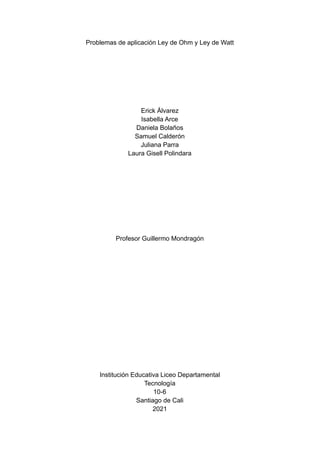 Problemas de aplicación Ley de Ohm y Ley de Watt
Erick Álvarez
Isabella Arce
Daniela Bolaños
Samuel Calderón
Juliana Parra
Laura Gisell Polindara
Profesor Guillermo Mondragón
Institución Educativa Liceo Departamental
Tecnología
10-6
Santiago de Cali
2021
 