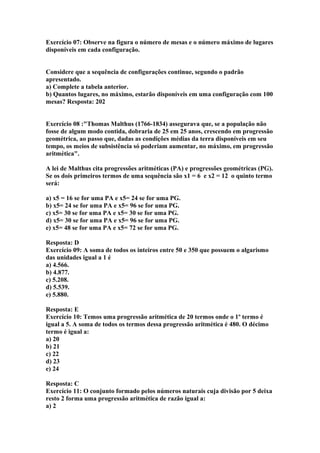 Exercício 07: Observe na figura o número de mesas e o número máximo de lugares
disponíveis em cada configuração.
Considere que a sequência de configurações continue, segundo o padrão
apresentado.
a) Complete a tabela anterior.
b) Quantos lugares, no máximo, estarão disponíveis em uma configuração com 100
mesas? Resposta: 202
Exercício 08 :"Thomas Malthus (1766-1834) assegurava que, se a população não
fosse de algum modo contida, dobraria de 25 em 25 anos, crescendo em progressão
geométrica, ao passo que, dadas as condições médias da terra disponíveis em seu
tempo, os meios de subsistência só poderiam aumentar, no máximo, em progressão
aritmética".
A lei de Malthus cita progressões aritméticas (PA) e progressões geométricas (PG).
Se os dois primeiros termos de uma sequência são x1 = 6 e x2 = 12 o quinto termo
será:
a) x5 = 16 se for uma PA e x5= 24 se for uma PG.
b) x5= 24 se for uma PA e x5= 96 se for uma PG.
c) x5= 30 se for uma PA e x5= 30 se for uma PG.
d) x5= 30 se for uma PA e x5= 96 se for uma PG.
e) x5= 48 se for uma PA e x5= 72 se for uma PG.
Resposta: D
Exercício 09: A soma de todos os inteiros entre 50 e 350 que possuem o algarismo
das unidades igual a 1 é
a) 4.566.
b) 4.877.
c) 5.208.
d) 5.539.
e) 5.880.
Resposta: E
Exercício 10: Temos uma progressão aritmética de 20 termos onde o 1º termo é
igual a 5. A soma de todos os termos dessa progressão aritmética é 480. O décimo
termo é igual a:
a) 20
b) 21
c) 22
d) 23
e) 24
Resposta: C
Exercício 11: O conjunto formado pelos números naturais cuja divisão por 5 deixa
resto 2 forma uma progressão aritmética de razão igual a:
a) 2
 