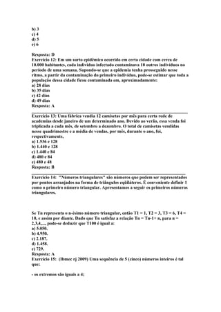 b) 3
c) 4
d) 5
e) 6
Resposta: D
Exercício 12: Em um surto epidêmico ocorrido em certa cidade com cerca de
10.000 habitantes, cada indivíduo infectado contaminava 10 outros indivíduos no
período de uma semana. Supondo-se que a epidemia tenha prosseguido nesse
ritmo, a partir da contaminação do primeiro indivíduo, pode-se estimar que toda a
população dessa cidade ficou contaminada em, aproximadamente:
a) 28 dias
b) 35 dias
c) 42 dias
d) 49 dias
Resposta: A
______________________________________________________________________
Exercício 13: Uma fábrica vendia 12 camisetas por mês para certa rede de
academias desde janeiro de um determinado ano. Devido ao verão, essa venda foi
triplicada a cada mês, de setembro a dezembro. O total de camisetas vendidas
nesse quadrimestre e a média de vendas, por mês, durante o ano, foi,
respectivamente,
a) 1.536 e 128
b) 1.440 e 128
c) 1.440 e 84
d) 480 e 84
e) 480 e 48
Resposta: B
_____________________________________________________________________
Exercício 14: "Números triangulares" são números que podem ser representados
por pontos arranjados na forma de triângulos eqüiláteros. É conveniente definir 1
como o primeiro número triangular. Apresentamos a seguir os primeiros números
triangulares.
Se Tn representa o n-ésimo número triangular, então T1 = 1, T2 = 3, T3 = 6, T4 =
10, e assim por diante. Dado que Tn satisfaz a relação Tn = Tn-1+ n, para n =
2,3,4,..., pode-se deduzir que T100 é igual a:
a) 5.050.
b) 4.950.
c) 2.187.
d) 1.458.
e) 729.
Resposta: A
Exercício 15: (Ibmec rj 2009) Uma sequência de 5 (cinco) números inteiros é tal
que:
- os extremos são iguais a 4;
 