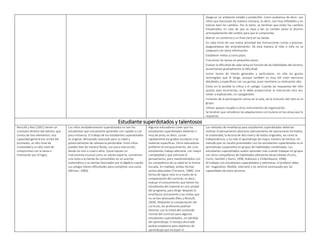  Asegurar un ambiente estable y predecible. Como acabamos de decir, son
niños que funcionan de manera rutinaria, es decir, son muy inflexibles y no
toleran bien los cambios. Por lo tanto, se tendrían que evitar los cambios
inesperados. En caso de que se vaya a dar un cambio avisar al alumno
anticipadamente del cambio para que lo comprenda.
 Marcar un comienzo y un final claro en las tareas.
 En cada inicio de una nueva actividad dar instrucciones cortas y precisas,
asegurándose del entendimiento. De esta manera el niño o niña no se
colapsará con tanta información.
 Establecer metas a corto plazo.
 Fraccionar las tareas en pequeños pasos.
 Evaluar la dificultad de cada tarea en función de las habilidades del alumno,
aumentando gradualmente la dificultad.
 Incluir temas de interés generales y particulares, no sólo los gustos
restringidos que él tenga, aunque también es muy útil crear ejercicios
detallados y específicos con sus gustos, pues mantiene su motivación alta.
 Evitar en lo posible la crítica y el castigo. Cuando las respuestas del niño
autista sean incorrectas, se le debe proporcionar la instrucción otra vez,
volver a explicárselo, no castigándolo.
 Fomento de la participación activa en el aula, de la inclusión del niño en el
grupo.
 Utilizar apoyos visuales y otros instrumentos de organización.
Se tendrán que considerar las adaptaciones curriculares en las áreas que lo
requieran.
Estudiante superdotados y talentosos
Renzulli y Reis (1991) tienen un
concepto distinto del talento, que
consta de tres elementos: una
capacidad general por arriba del
promedio, un alto nivel de
creatividad y un alto nivel de
compromiso con la tarea o
motivación por el logro.
Los niños verdaderamente superdotados no son los
estudiantes que únicamente aprenden con rapidez y con
poco esfuerzo. El trabajo de los estudiantes superdotados
es original, demasiado avanzado para su edad y
potencialmente de relevancia perdurable. Estos niños
pueden leer de manera fluida, con poca instrucción,
desde los tres o cuatro años. Quizá toquen un
instrumento musical como un adulto experto, conviertan
una visita a la tienda de comestibles en un acertijo
matemático y se sientan fascinados por el álgebra cuando
sus amigos tienen dificultades para completar una suma
(Winner, 2000).
Algunos educadores creen que los
estudiantes superdotados deberían ir
muy de prisa, es decir, cursar
rápidamente los grados escolares o las
materias específicas. Otros educadores
prefieren el enriquecimiento: dar a los
estudiantes trabajo adicional, con mayor
complejidad y que estimule el
pensamiento, pero manteniéndolos con
los compañeros de su edad en la misma
escuela. En realidad, ambas formas
serían adecuadas (Torrance, 1986). Una
forma de lograr esto es a través de la
compactación del currículo, es decir,
evaluar el conocimiento que tienen los
estudiantes del material en una unidad
del programa, para dirigir después la
enseñanza únicamente a las metas que
no se han alcanzado (Reis y Renzulli,
2004). Mediante la compactación del
currículo, los profesores podrían
eliminar casi la mitad del contenido
normal del currículo para algunos
estudiantes superdotados, sin pérdida
del aprendizaje. El tiempo ahorrado
podría emplearse para objetivos de
aprendizaje que incluyen el
Los métodos de enseñanza para estudiantes superdotados deberían
motivar el pensamiento abstracto (pensamiento de operaciones formales),
la creatividad, la lectura de alto nivel y de textos originales, así como la
independencia, y no sólo el aprendizaje de mayor número de hechos. Un
método que no resulta prometedor con los estudiantes superdotados es el
aprendizaje cooperativo en grupos de habilidades combinadas. Los
estudiantes superdotados suelen aprender más cuando trabajan en grupos
con otros compañeros de habilidades altamente desarrolladas (Fuchs,
Fuchs, Hamlett y Karns, 1998; Robinson y Clinkenbeard, 1998).
Al trabajar con estudiantes superdotados y talentosos, el profesor debe
ser maginativo, flexible, tolerante y no sentirse amenazado por las
capacidades de estos alumnos.
 