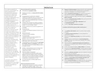 DISCALCULIA
Es un trastorno específico del
desarrollo, de base biológica, que
afecta profundamente al
aprendizaje de las capacidades
aritméticas y las matemáticas.
Muchas veces se define como
“dislexia matemática”. Esta
patología es independiente al nivel
de inteligencia del niño, la
estabilidad emocional y también a
los métodos pedagógicos
empleados. La dificultad se centra
en la capacidad interpretación de
los símbolos numéricos y los
conocimientos aritméticos como la
suma, resta, multiplicación y
división. El niño que sufre
discalculia es aquel que confunde
los números y los signos y no
consigue realizar cálculos mentales
ni trabajar con abstracciones. Estos
niños encuentran dificultades para
cumplir con ejercicios académicos o
tareas prácticas como problemas o
cálculos matemáticos.
Por lo tanto, la discalculia podría
definirse como la disfunción en las
conexiones neuronales que
procesan el lenguaje numérico,
dificultando las funciones
cerebrales que permiten el
procesamiento y acceso a la
información numérica.
La prevalencia de la discalculia
entre la población escolar que
oscila entre el 3% - 6%, siguiendo
una distribución similar entre niños
y niñas, aunque podria ser mas
frecuente en niñas, igualmente está
marcado por un componente
familiar y hereditario.
Con la edad, muchos pacientes
desarrollan habilidades
matematicas basicas, pero al llegar
a la adolecencia, la mitad de ellos
continuara presentando una
afectacion grave.
Síntomas de descalcaría en preescolar:
 Dificultades para aprender a contar.
 Problemas asociados a la comprensión del concepto
de número
 Incapacidad para la clasificación y medición:
Resulta muy complicado asociar un número con una
situación de la vida real, por ejemplo conectar el
número “2” con la posibilidad de tener 2 caramelos, 2
libros, 2 platos, etc…
 Problemas para reconocer los símbolos asociados a
los números, por ejemplo, incapacidad de asociar el
número “4” con el concepto “cuatro”.
 Escritura incorrecta de los números al copiarlos o en
un dictado.
 Errores de forma:
Confundir, por ejemplo, el número 9 con el 6, o el 3
con el 8.
 Invertir la escritura:
Escribe los símbolos volteados.
 Errores de sonido:
Confundir números que suenan parecido: Por
ejemplo el “seis” cono el “siete”
 Síntomas a la hora de ordenar o secuenciar números:
Repite algún número dos o más veces.
 Cuando decimos a un niño con discalculia que cuente,
por ejemplo, hasta el 5 y se detenga, muchas veces
no es capaz de reconocer el límite al llegar al 5 por lo
que sigue contando.
 Omisión; Suele presentarse como un síntoma muy
frecuente, y se produce al saltarse uno o más
números de una serie
 Síntomas relativos a la secuencia:
Otra característica de discalculia sucede cuando
pedimos al niño que empiece a contar, por ejemplo
desde el 4, pero no es capaz de empezar a contar por
este número y tiene que decir la secuencia completa
escribiéndola, o repitiéndola en voz baja.
 Les cuesta reconocer y clasificar objetos por su
tamaño y forma.
Síntomas de discalculia en primaria:
 Problemas para reconocer los símbolos aritméticos:
confunden, por ejemplo, el signo + con el – y no
puede utilizar estos u otros signos correctamente.
 Respetar los distintos estadios del desarrollo de los niños, yendo de lo
concreto a lo abstracto y de lo experimental a la numeración y
operaciones matemáticas, en un proceso en espiral.
 Diseñar actuaciones de aprendizaje que conduzcan al alumnado al
descubrimiento mediante la experimentación y los sentidos.
 Presentar los contenidos lógico-matemáticos desde una perspectiva
global y secuencial.
 Priorizar la comprensión de los conceptos, antes que los procesos de
mecanización y automatización.
 Tratar de enseñar las reglas lógico–matemáticas desde
una perspectiva práctica.
 Facilitar el aprendizaje cooperativo y en equipo.
la enseñanza individual de ese alumno deber caracterizarsepor:
 Una enseñanza más intensiva, explícita y práctica sobre el sentido
numérico.
 Un período de tiempo más extenso en el aprendizaje de los
conocimientos básicos.
 Proporcionarle experiencias concretas con los números grandes y
pequeños.
 Trabajar y repasar constantemente la noción de proporción y
cantidad: conceptos como mucho, poco, bastante, más o menos ,
mayor, menor, etc.
 Hacer hincapié en la asociación del número con la cantidad que
representa. Es conveniente utilizar referentes visuales, concretos y
manipulativos.
 Contar y hacer grupos de objetos, utilizar el ábaco en los cálculos.
 Practicar muchos ejercicios de seriación. Presentar series de números
y ordenarlos de mayor a menor y viceversa, completar los que falta,
etc.
 Estimular la memoria a corto plazo y entrenar la atención sostenida, a
través de ejercicios específicos.
 Practicar diariamente el cálculo mental: primero sumas y restas
simples y más adelante ir incluyendo multiplicaciones y divisiones.
 Trabajar la correspondencia entre el lenguaje matemático y las
operaciones necesarias para resolver un problema.
 Utilizar recursos informáticos con el objetivo de hacer más atractivas
las tareas y facilitar la práctica diaria en el cálculo, las tablas de
multiplicar y la resolución de problemas.
 