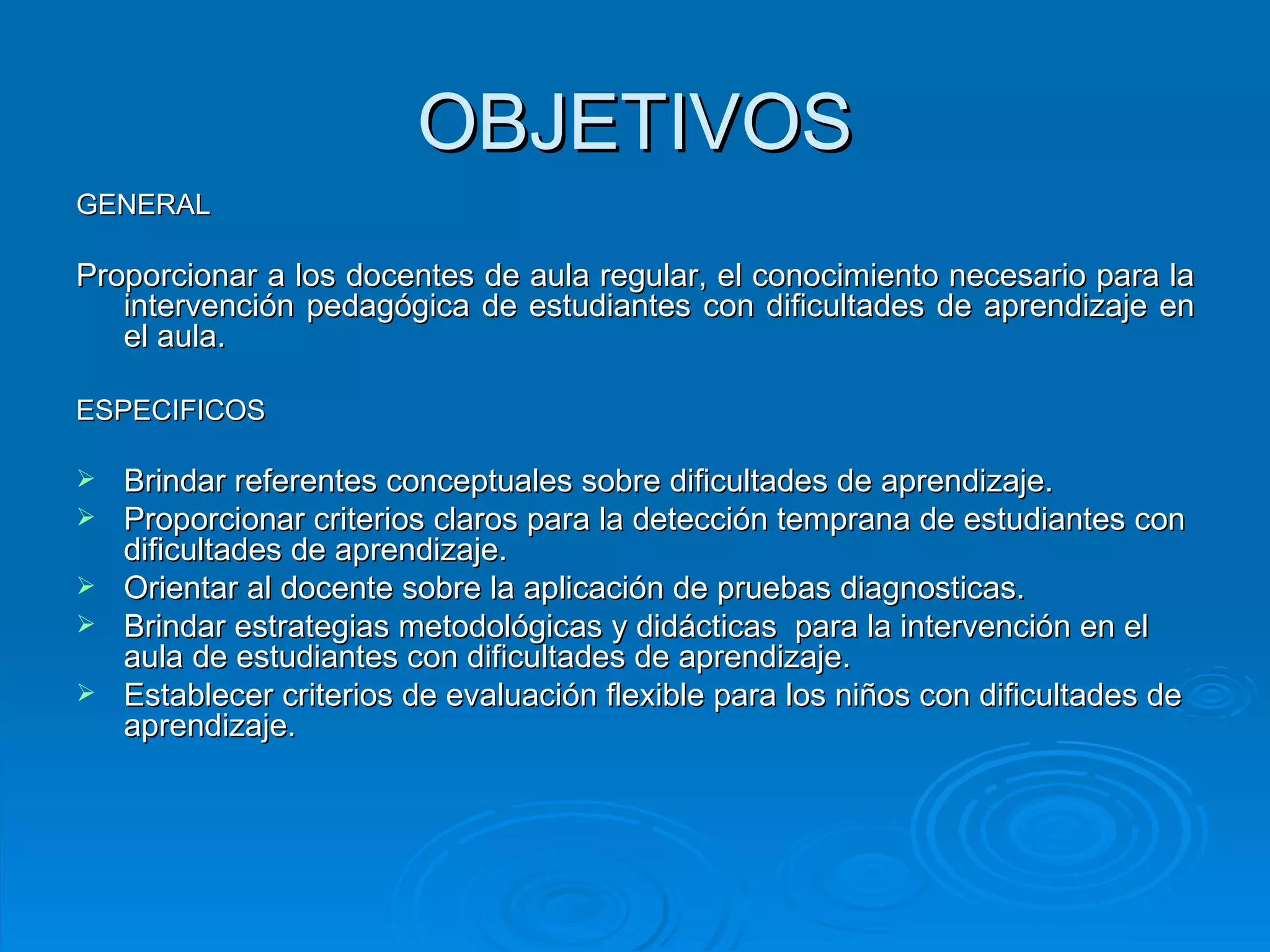 OBJETIVOS GENERAL Proporcionar a los docentes de aula regular, el conocimiento necesario para la intervención pedagógica de estudiantes con dificultades de aprendizaje en el aula.  ESPECIFICOS Brindar referentes conceptuales sobre dificultades de aprendizaje. Proporcionar criterios claros para la detección temprana de estudiantes con dificultades de aprendizaje. Orientar al docente sobre la aplicación de pruebas diagnosticas. Brindar estrategias metodológicas y didácticas  para la intervención en el aula de estudiantes con dificultades de aprendizaje.  Establecer criterios de evaluación flexible para los niños con dificultades de aprendizaje. 