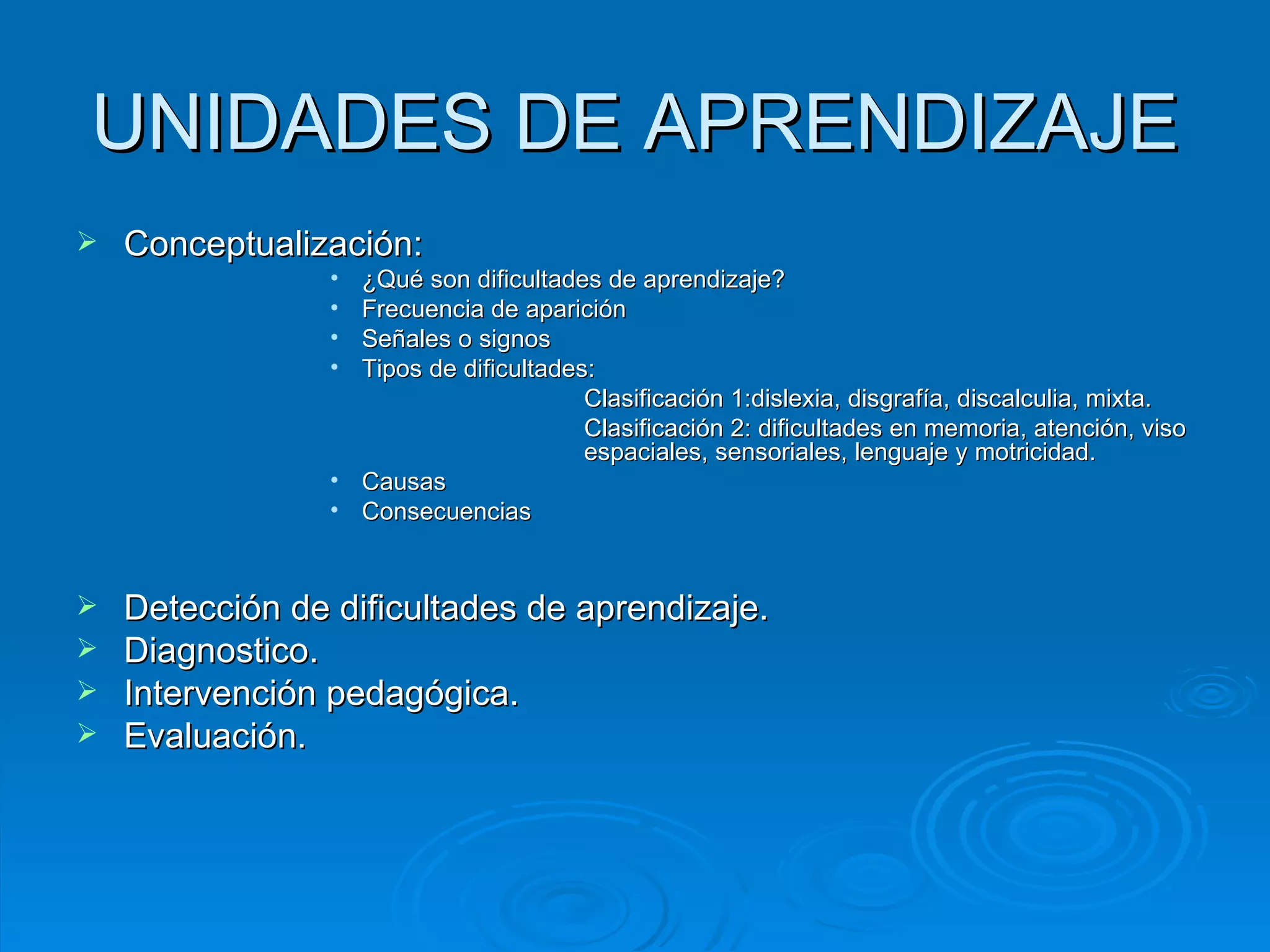 UNIDADES DE APRENDIZAJE Conceptualización:  ¿Qué son dificultades de aprendizaje? Frecuencia de aparición Señales o signos Tipos de dificultades:  Clasificación 1:dislexia, disgrafía, discalculia, mixta.  Clasificación 2: dificultades en memoria, atención, viso  espaciales, sensoriales, lenguaje y motricidad. Causas Consecuencias  Detección de dificultades de aprendizaje. Diagnostico. Intervención pedagógica. Evaluación.  