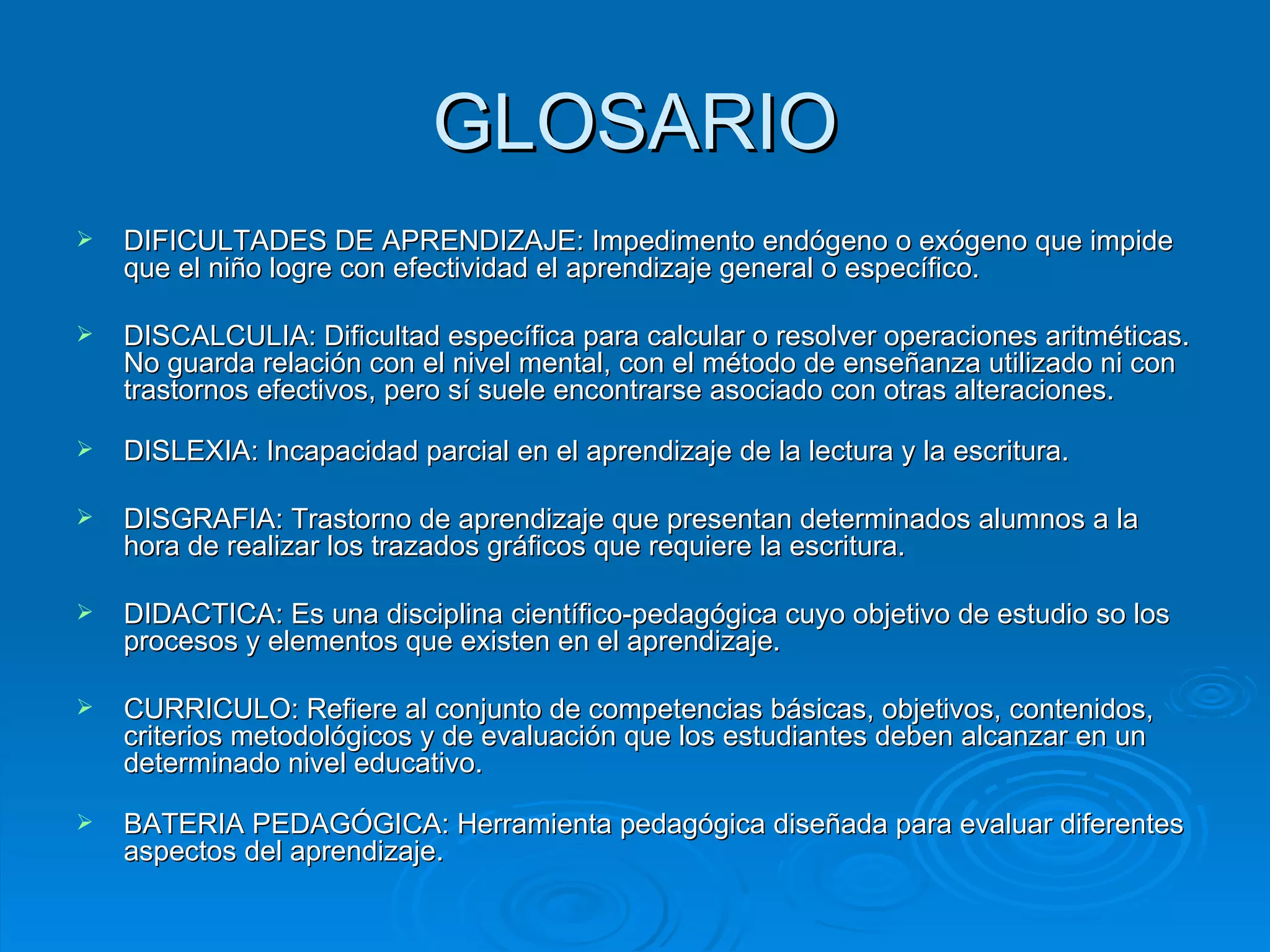 GLOSARIO DIFICULTADES DE APRENDIZAJE: Impedimento endógeno o exógeno que impide que el niño logre con efectividad el aprendizaje general o específico. DISCALCULIA: Dificultad específica para calcular o resolver operaciones aritméticas. No guarda relación con el nivel mental, con el método de enseñanza utilizado ni con trastornos efectivos, pero sí suele encontrarse asociado con otras alteraciones.  DISLEXIA: Incapacidad parcial en el aprendizaje de la lectura y la escritura. DISGRAFIA: Trastorno de aprendizaje que presentan determinados alumnos a la hora de realizar los trazados gráficos que requiere la escritura. DIDACTICA: Es una disciplina científico-pedagógica cuyo objetivo de estudio so los procesos y elementos que existen en el aprendizaje. CURRICULO: Refiere al conjunto de competencias básicas, objetivos, contenidos, criterios metodológicos y de evaluación que los estudiantes deben alcanzar en un determinado nivel educativo. BATERIA PEDAGÓGICA: Herramienta pedagógica diseñada para evaluar diferentes aspectos del aprendizaje. 