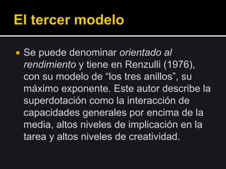 Se puede denominar orientado al
rendimiento y tiene en Renzulli (1976),
con su modelo de “los tres anillos”, su
máximo exponente. Este autor describe la
superdotación como la interacción de
capacidades generales por encima de la
media, altos niveles de implicación en la
tarea y altos niveles de creatividad.
 