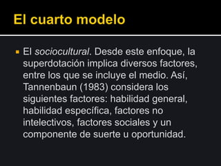  El sociocultural. Desde este enfoque, la
superdotación implica diversos factores,
entre los que se incluye el medio. Así,
Tannenbaun (1983) considera los
siguientes factores: habilidad general,
habilidad específica, factores no
intelectivos, factores sociales y un
componente de suerte u oportunidad.
 